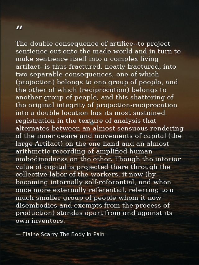 The double consequence of artifice--to project sentience out onto the made world and in turn to make sentience itself in — Elaine Scarry The Body in Pain