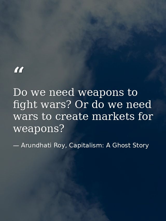 Do we need weapons to fight wars? Or do we need wars to create markets for weapons? — Arundhati Roy, Capitalism: A Ghost Story