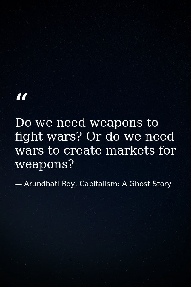 Do we need weapons to fight wars? Or do we need wars to create markets for weapons? — Arundhati Roy, Capitalism: A Ghost Story