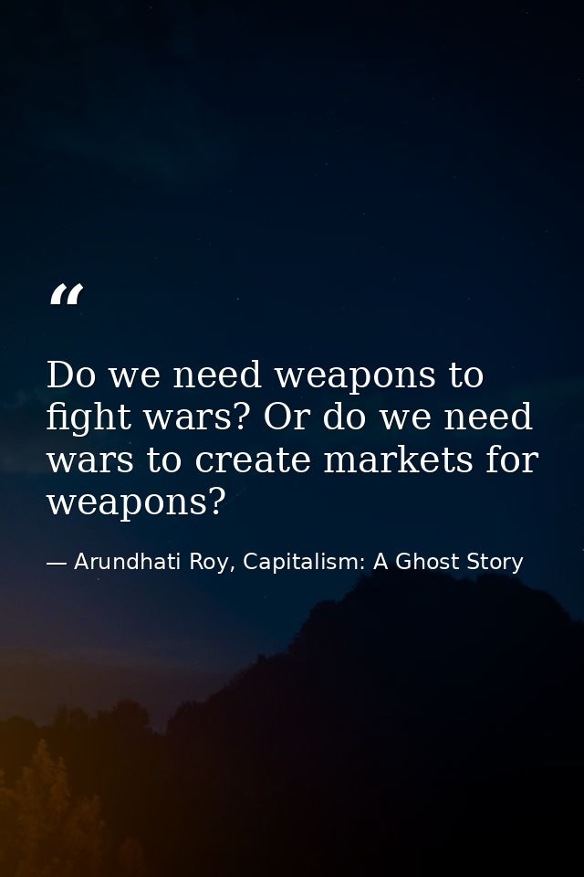 Do we need weapons to fight wars? Or do we need wars to create markets for weapons? — Arundhati Roy, Capitalism: A Ghost Story