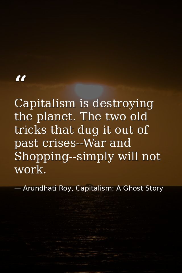 Capitalism is destroying the planet. The two old tricks that dug it out of past crises--War and Shopping--simply will no — Arundhati Roy, Capitalism: A Ghost Story
