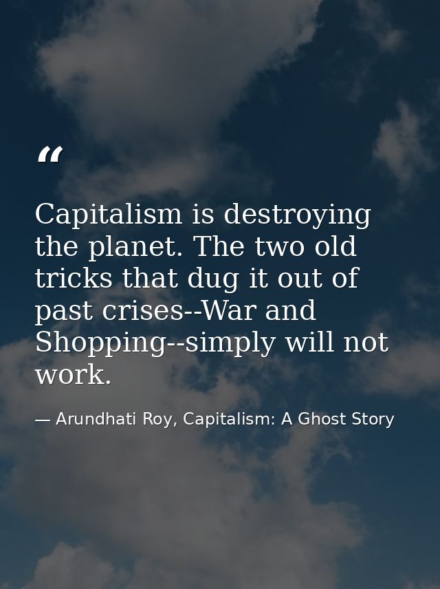 Capitalism is destroying the planet. The two old tricks that dug it out of past crises--War and Shopping--simply will no — Arundhati Roy, Capitalism: A Ghost Story