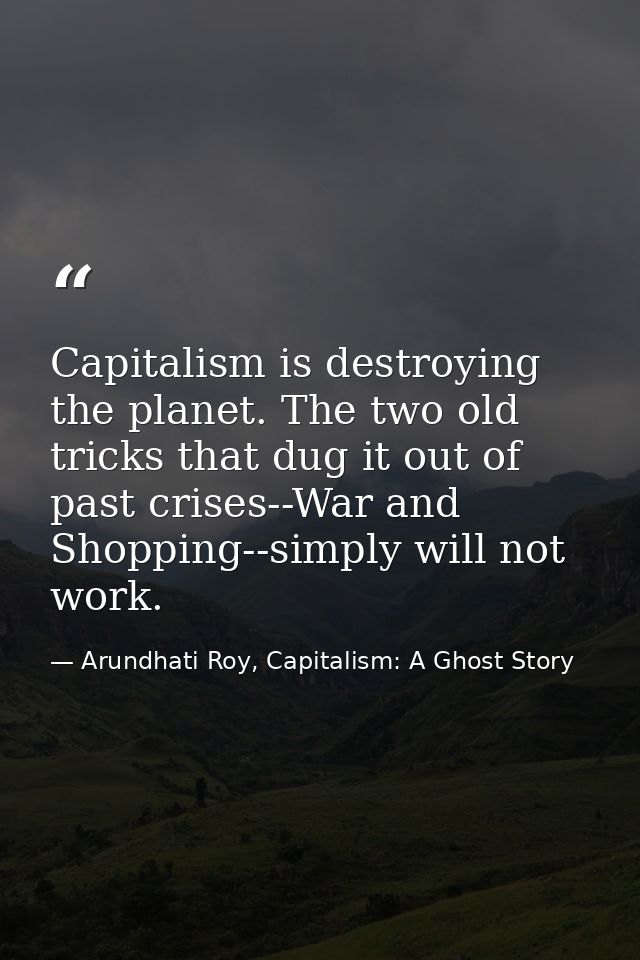 Capitalism is destroying the planet. The two old tricks that dug it out of past crises--War and Shopping--simply will no — Arundhati Roy, Capitalism: A Ghost Story