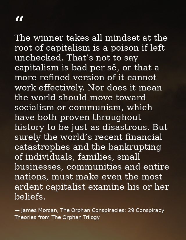 The winner takes all mindset at the root of capitalism is a poison if left unchecked. That’s not to say capitalism is ba — James Morcan, The Orphan Conspiracies: 29 Conspiracy Theories from The Orphan Trilogy