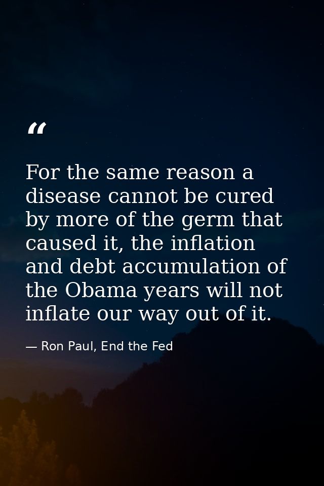 For the same reason a disease cannot be cured by more of the germ that caused it, the inflation and debt accumulation of — Ron Paul, End the Fed