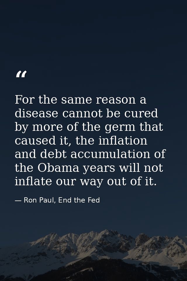 For the same reason a disease cannot be cured by more of the germ that caused it, the inflation and debt accumulation of — Ron Paul, End the Fed