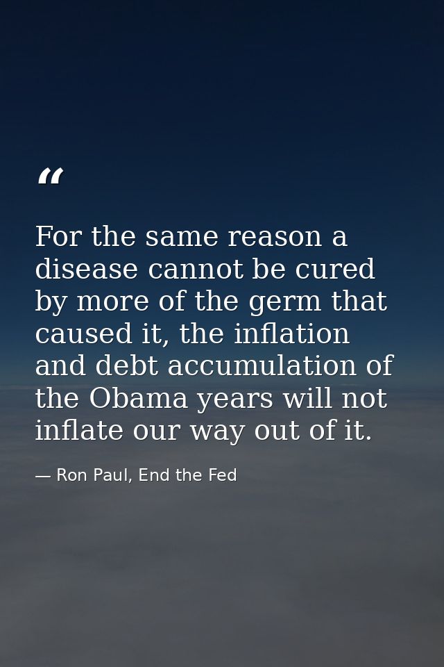 For the same reason a disease cannot be cured by more of the germ that caused it, the inflation and debt accumulation of — Ron Paul, End the Fed