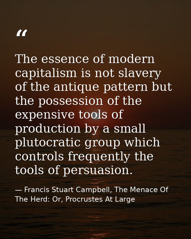The essence of modern capitalism is not slavery of the antique pattern but the possession of the expensive tools of prod — Francis Stuart Campbell, The Menace Of The Herd: Or, Procrustes At Large