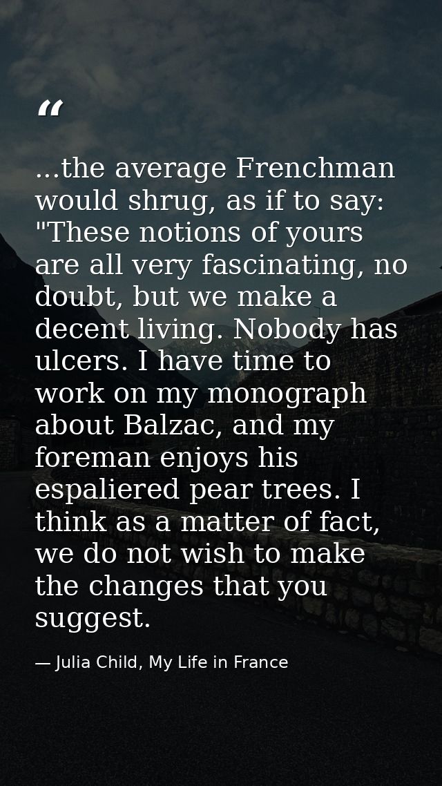...the average Frenchman would shrug, as if to say: "These notions of yours are all very fascinating, no doubt, but we m — Julia Child, My Life in France