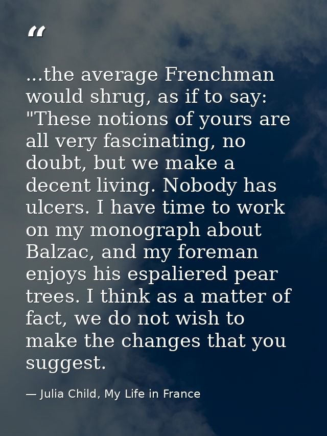 ...the average Frenchman would shrug, as if to say: "These notions of yours are all very fascinating, no doubt, but we m — Julia Child, My Life in France