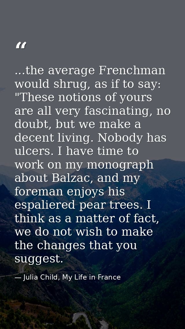 ...the average Frenchman would shrug, as if to say: "These notions of yours are all very fascinating, no doubt, but we m — Julia Child, My Life in France