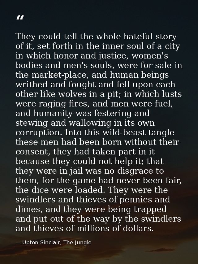 They could tell the whole hateful story of it, set forth in the inner soul of a city in which honor and justice, women's — Upton Sinclair, The Jungle