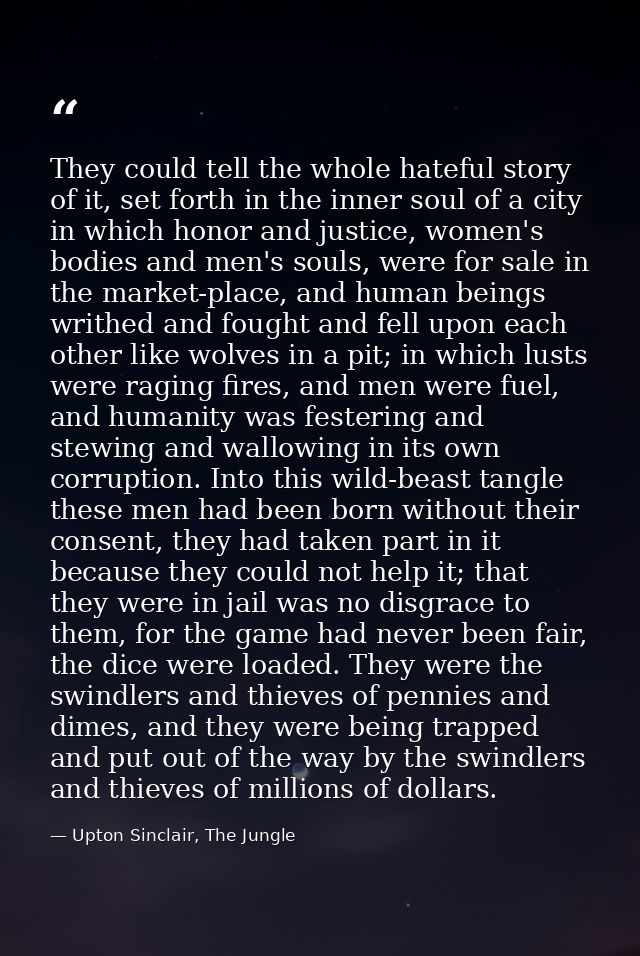 They could tell the whole hateful story of it, set forth in the inner soul of a city in which honor and justice, women's — Upton Sinclair, The Jungle