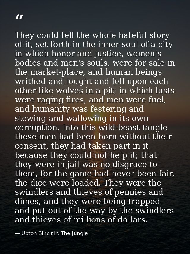 They could tell the whole hateful story of it, set forth in the inner soul of a city in which honor and justice, women's — Upton Sinclair, The Jungle