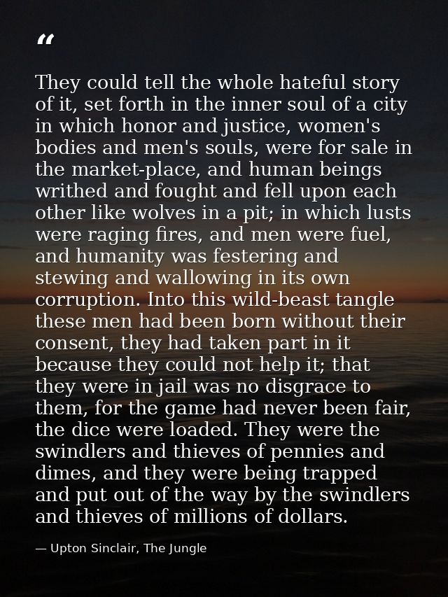They could tell the whole hateful story of it, set forth in the inner soul of a city in which honor and justice, women's — Upton Sinclair, The Jungle
