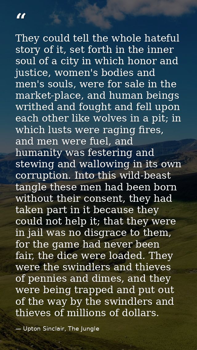 They could tell the whole hateful story of it, set forth in the inner soul of a city in which honor and justice, women's — Upton Sinclair, The Jungle