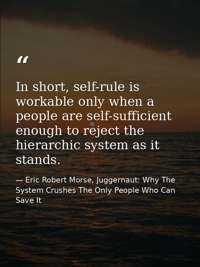 In short, self-rule is workable only when a people are self-sufficient enough to reject the hierarchic system as it stan — Eric Robert Morse, Juggernaut: Why The System Crushes The Only People Who Can Save It