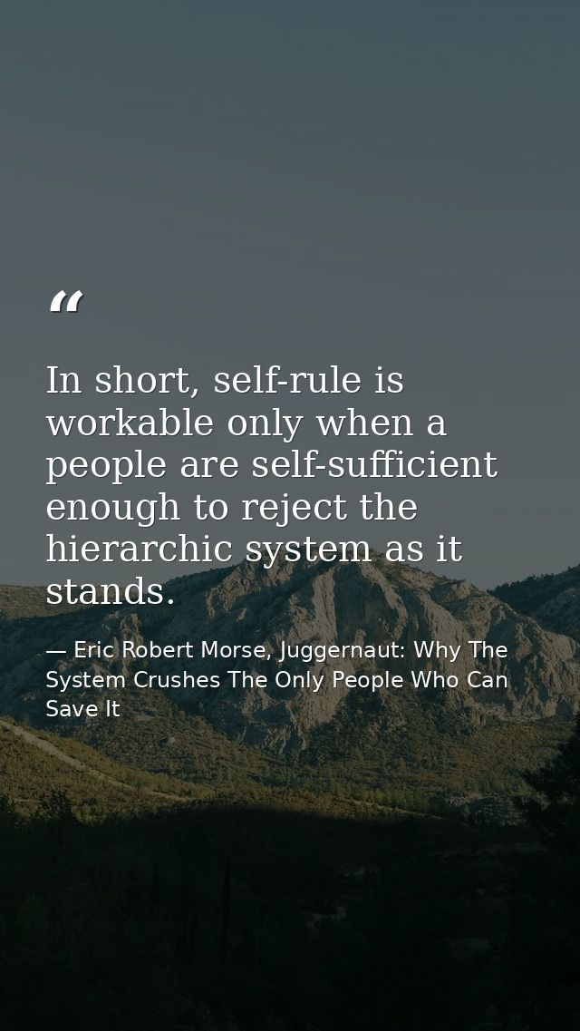 In short, self-rule is workable only when a people are self-sufficient enough to reject the hierarchic system as it stan — Eric Robert Morse, Juggernaut: Why The System Crushes The Only People Who Can Save It