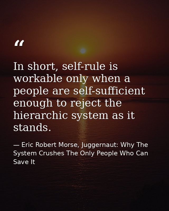 In short, self-rule is workable only when a people are self-sufficient enough to reject the hierarchic system as it stan — Eric Robert Morse, Juggernaut: Why The System Crushes The Only People Who Can Save It