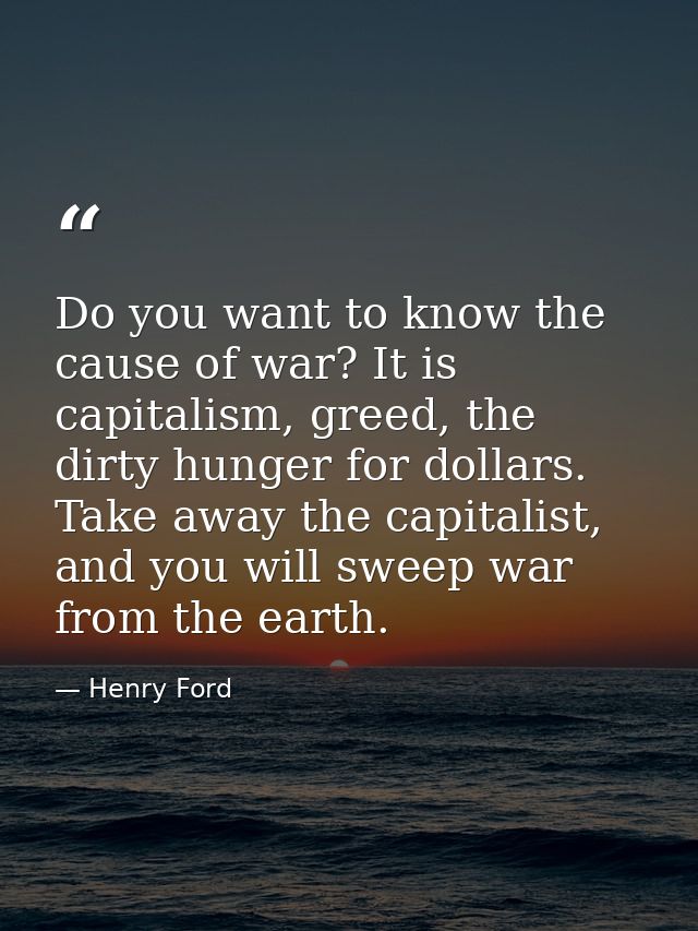 Do you want to know the cause of war? It is capitalism, greed, the dirty hunger for dollars. Take away the capitalist, a — Henry Ford