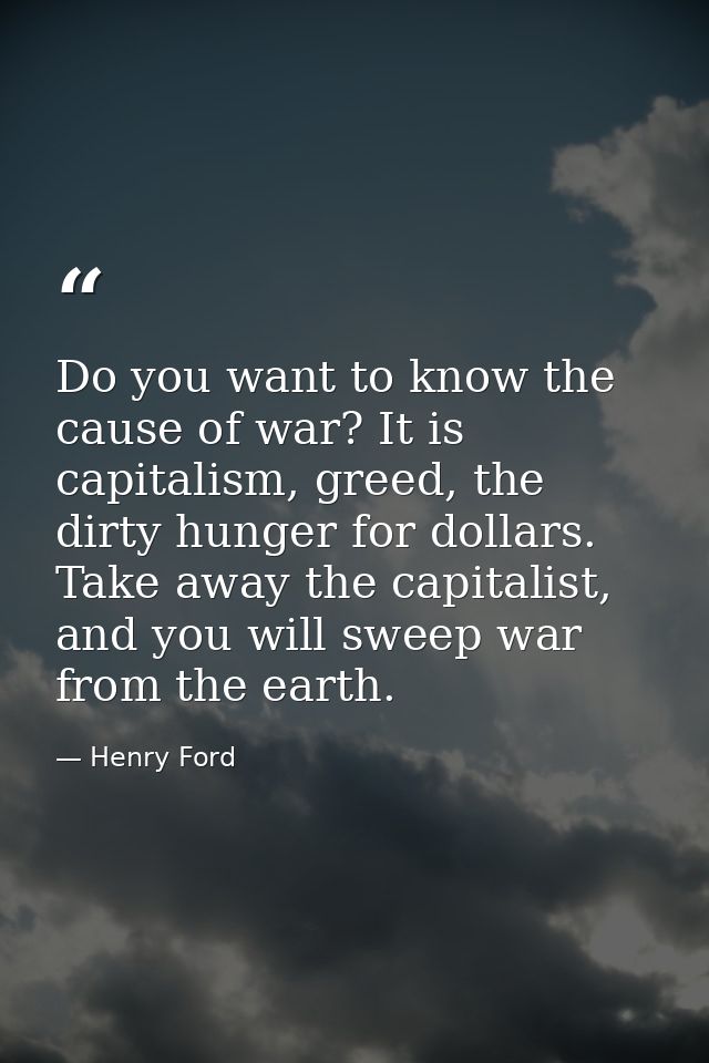 Do you want to know the cause of war? It is capitalism, greed, the dirty hunger for dollars. Take away the capitalist, a — Henry Ford
