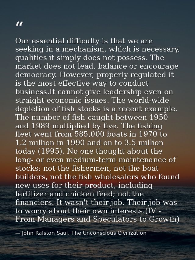 Our essential difficulty is that we are seeking in a mechanism, which is necessary, qualities it simply does not possess — John Ralston Saul, The Unconscious Civilization