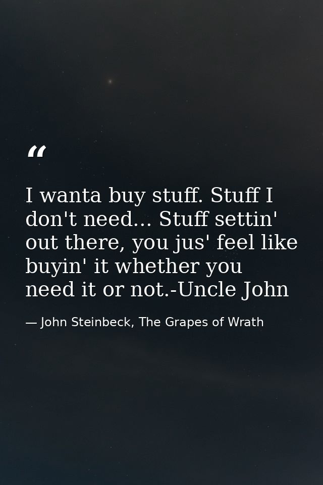 I wanta buy stuff. Stuff I don't need... Stuff settin' out there, you jus' feel like buyin' it whether you need it or no — John Steinbeck, The Grapes of Wrath