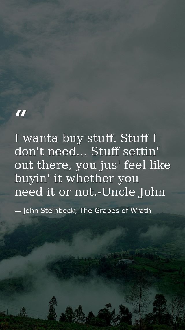 I wanta buy stuff. Stuff I don't need... Stuff settin' out there, you jus' feel like buyin' it whether you need it or no — John Steinbeck, The Grapes of Wrath