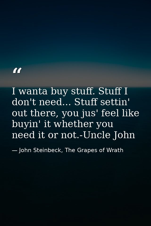I wanta buy stuff. Stuff I don't need... Stuff settin' out there, you jus' feel like buyin' it whether you need it or no — John Steinbeck, The Grapes of Wrath