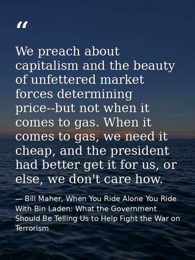 We preach about capitalism and the beauty of unfettered market forces determining price--but not when it comes to gas. W — Bill Maher, When You Ride Alone You Ride With Bin Laden: What the Government Should Be Telling Us to Help Fight the War on Terrorism