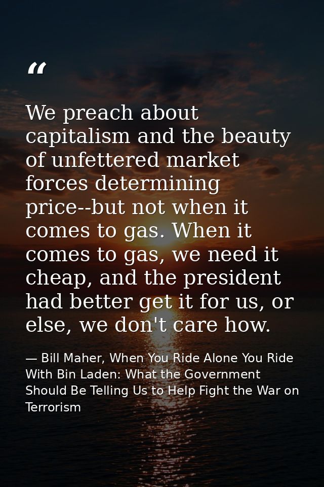 We preach about capitalism and the beauty of unfettered market forces determining price--but not when it comes to gas. W — Bill Maher, When You Ride Alone You Ride With Bin Laden: What the Government Should Be Telling Us to Help Fight the War on Terrorism