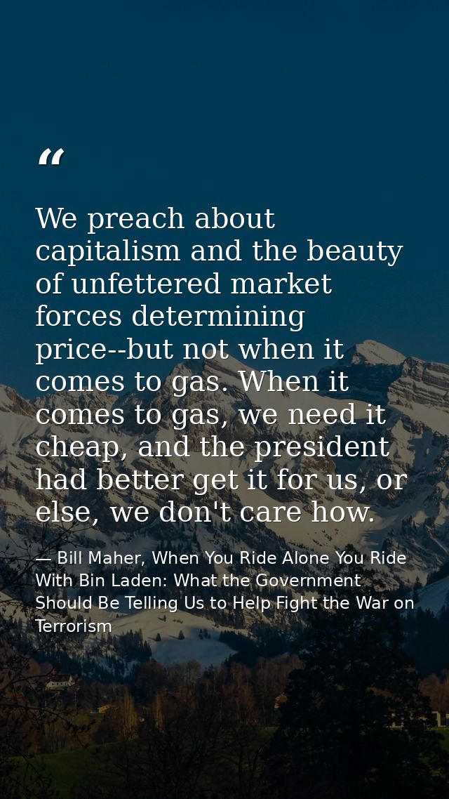 We preach about capitalism and the beauty of unfettered market forces determining price--but not when it comes to gas. W — Bill Maher, When You Ride Alone You Ride With Bin Laden: What the Government Should Be Telling Us to Help Fight the War on Terrorism