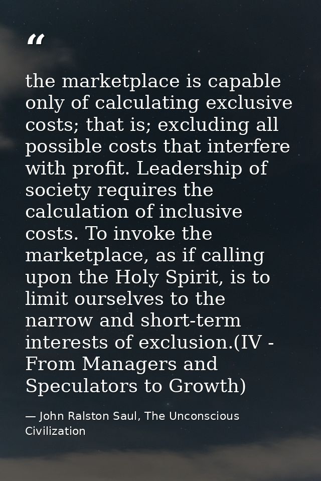 the marketplace is capable only of calculating exclusive costs; that is; excluding all possible costs that interfere wit — John Ralston Saul, The Unconscious Civilization