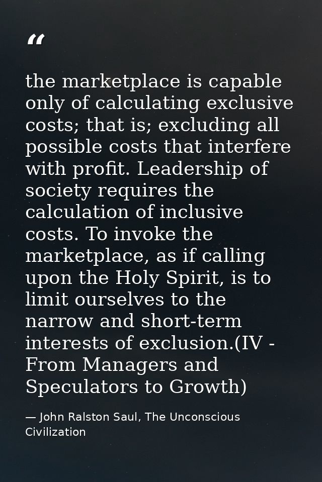the marketplace is capable only of calculating exclusive costs; that is; excluding all possible costs that interfere wit — John Ralston Saul, The Unconscious Civilization