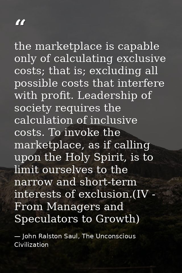 the marketplace is capable only of calculating exclusive costs; that is; excluding all possible costs that interfere wit — John Ralston Saul, The Unconscious Civilization
