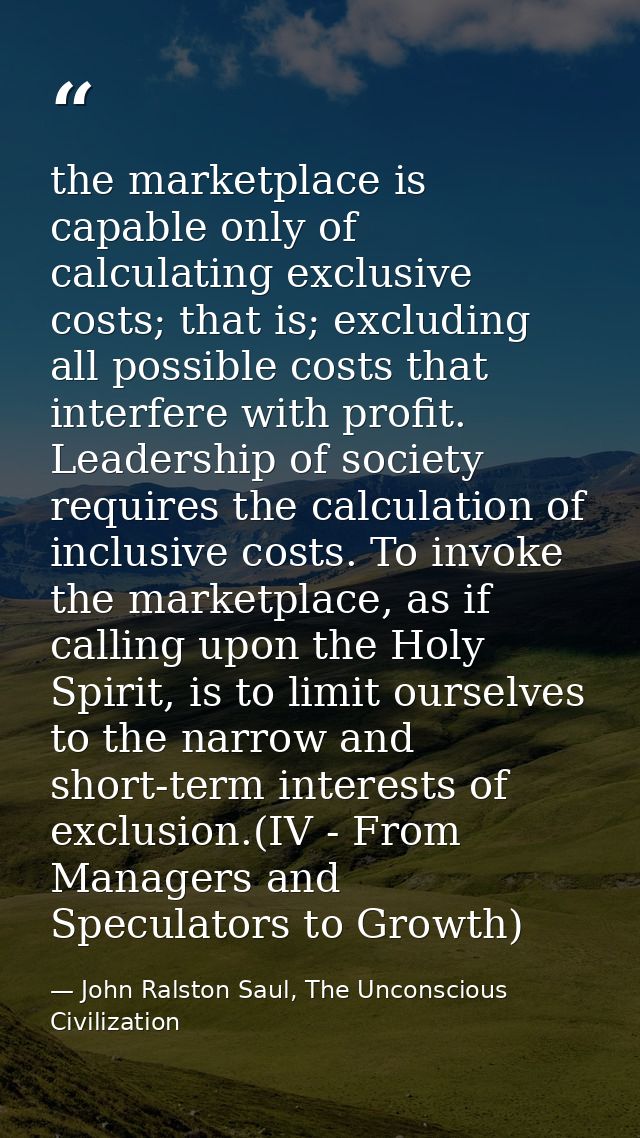 the marketplace is capable only of calculating exclusive costs; that is; excluding all possible costs that interfere wit — John Ralston Saul, The Unconscious Civilization