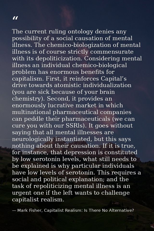 The current ruling ontology denies any possibility of a social causation of mental illness. The chemico-biologization of — Mark Fisher, Capitalist Realism: Is There No Alternative?