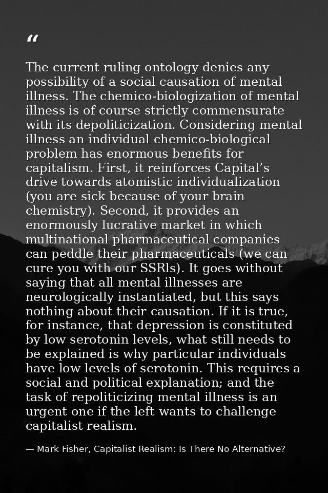 The current ruling ontology denies any possibility of a social causation of mental illness. The chemico-biologization of — Mark Fisher, Capitalist Realism: Is There No Alternative?