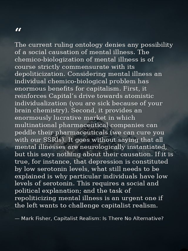 The current ruling ontology denies any possibility of a social causation of mental illness. The chemico-biologization of — Mark Fisher, Capitalist Realism: Is There No Alternative?