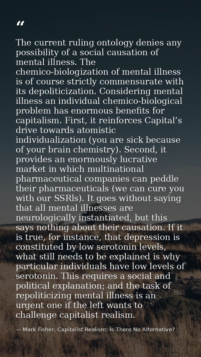 The current ruling ontology denies any possibility of a social causation of mental illness. The chemico-biologization of — Mark Fisher, Capitalist Realism: Is There No Alternative?