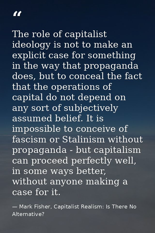 The role of capitalist ideology is not to make an explicit case for something in the way that propaganda does, but to co — Mark Fisher, Capitalist Realism: Is There No Alternative?