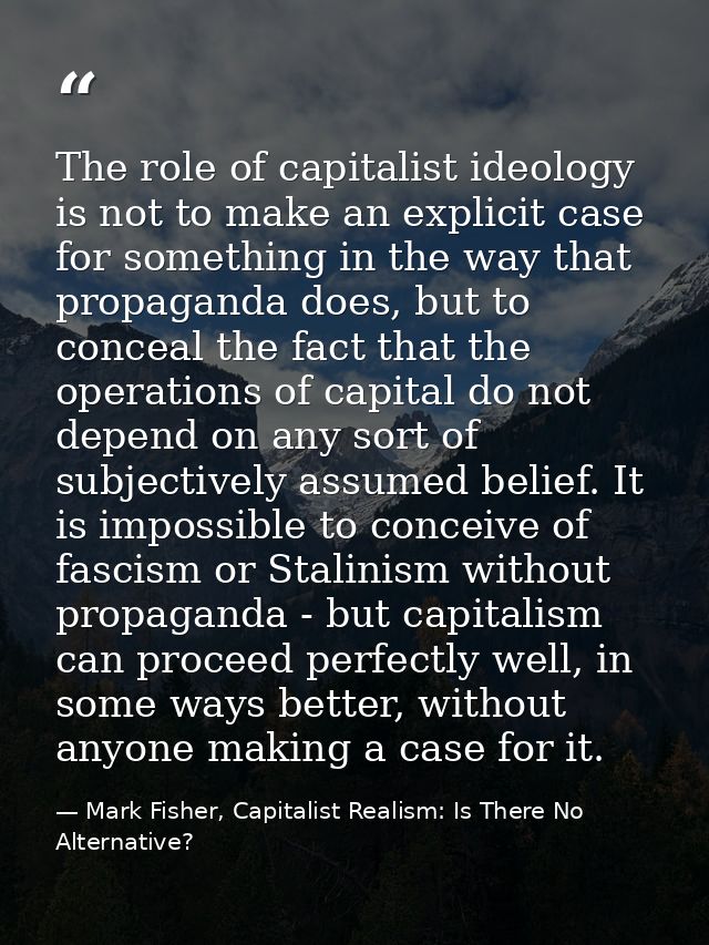 The role of capitalist ideology is not to make an explicit case for something in the way that propaganda does, but to co — Mark Fisher, Capitalist Realism: Is There No Alternative?