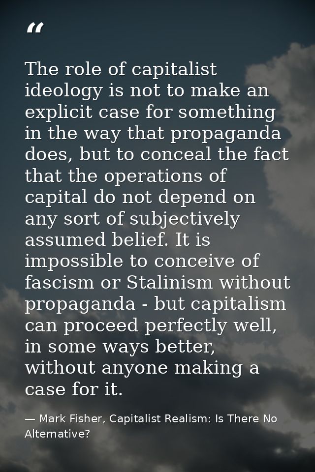The role of capitalist ideology is not to make an explicit case for something in the way that propaganda does, but to co — Mark Fisher, Capitalist Realism: Is There No Alternative?
