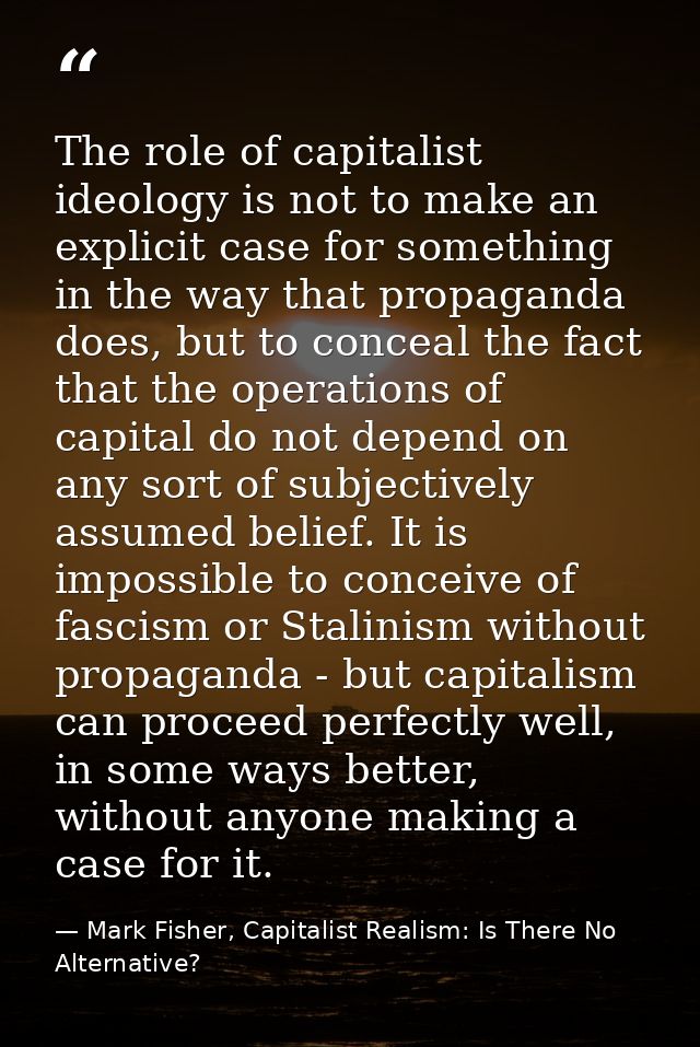 The role of capitalist ideology is not to make an explicit case for something in the way that propaganda does, but to co — Mark Fisher, Capitalist Realism: Is There No Alternative?