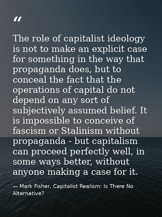 The role of capitalist ideology is not to make an explicit case for something in the way that propaganda does, but to co — Mark Fisher, Capitalist Realism: Is There No Alternative?