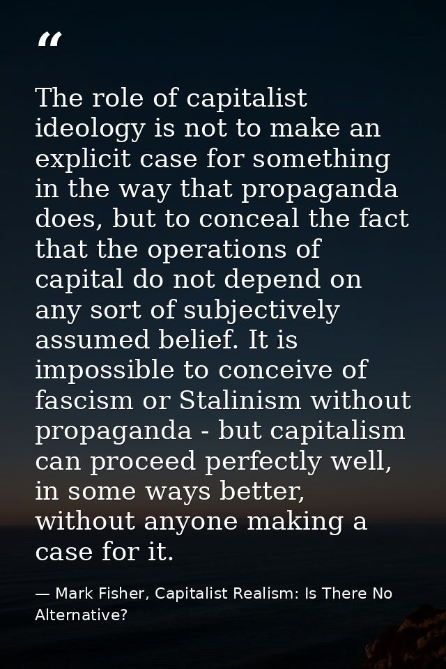 The role of capitalist ideology is not to make an explicit case for something in the way that propaganda does, but to co — Mark Fisher, Capitalist Realism: Is There No Alternative?