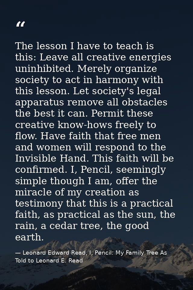 The lesson I have to teach is this: Leave all creative energies uninhibited. Merely organize society to act in harmony w — Leonard Edward Read, I, Pencil: My Family Tree As Told to Leonard E. Read