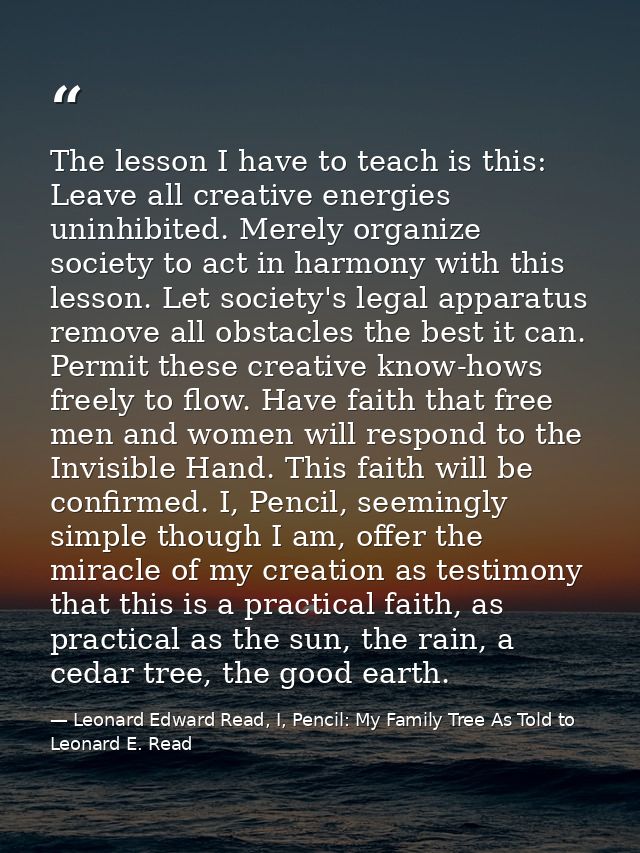 The lesson I have to teach is this: Leave all creative energies uninhibited. Merely organize society to act in harmony w — Leonard Edward Read, I, Pencil: My Family Tree As Told to Leonard E. Read