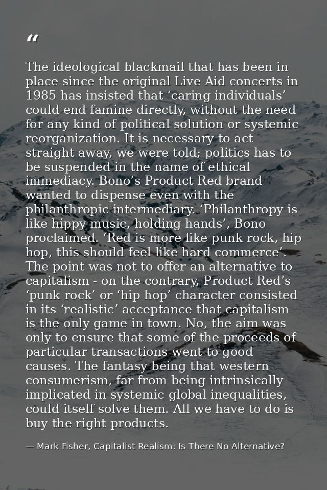 The ideological blackmail that has been in place since the original Live Aid concerts in 1985 has insisted that ‘caring  — Mark Fisher, Capitalist Realism: Is There No Alternative?