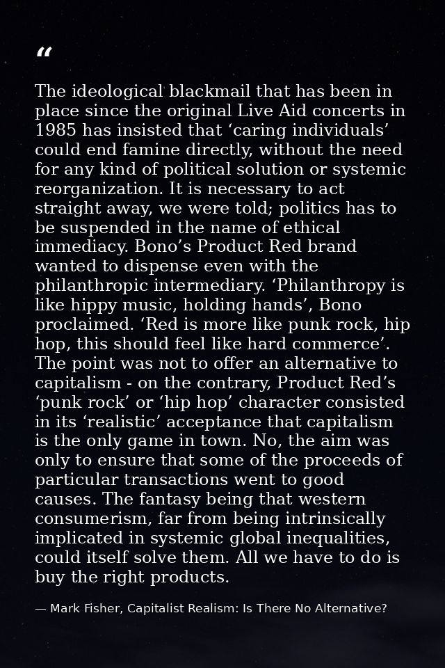 The ideological blackmail that has been in place since the original Live Aid concerts in 1985 has insisted that ‘caring  — Mark Fisher, Capitalist Realism: Is There No Alternative?